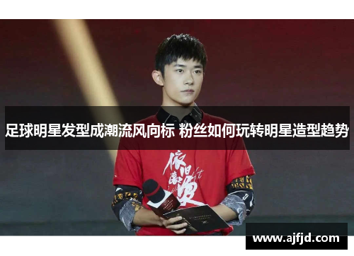 足球明星发型成潮流风向标 粉丝如何玩转明星造型趋势