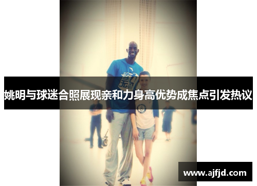 姚明与球迷合照展现亲和力身高优势成焦点引发热议