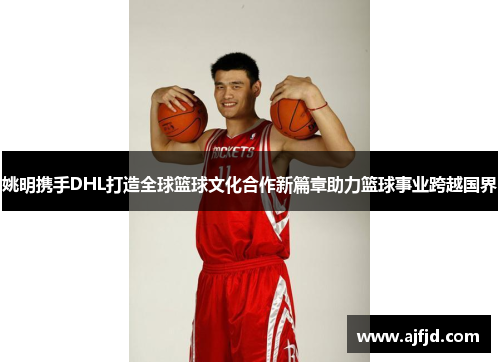 姚明携手DHL打造全球篮球文化合作新篇章助力篮球事业跨越国界