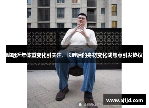 姚明近年体重变化引关注，长胖后的身材变化成焦点引发热议