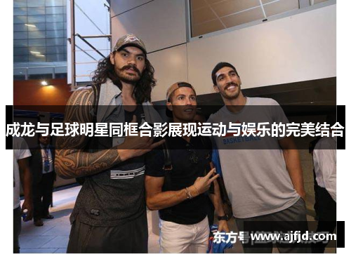 成龙与足球明星同框合影展现运动与娱乐的完美结合