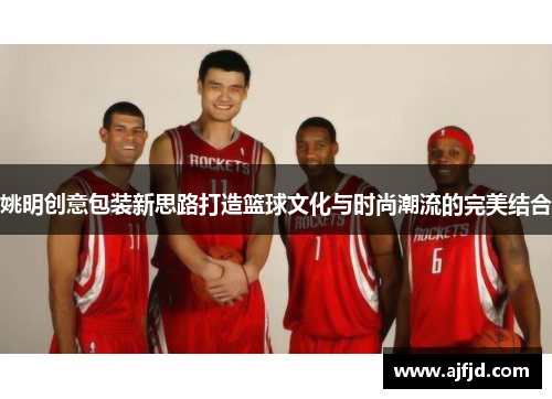 姚明创意包装新思路打造篮球文化与时尚潮流的完美结合